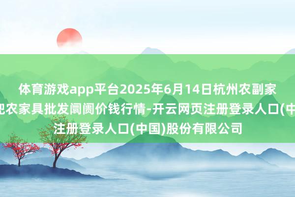 体育游戏app平台2025年6月14日杭州农副家具物流中心南庄兜农家具批发阛阓价钱行情-开云网页注册登录人口(中国)股份有限公司