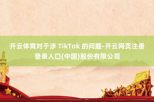 开云体育对于涉 TikTok 的问题-开云网页注册登录人口(中国)股份有限公司