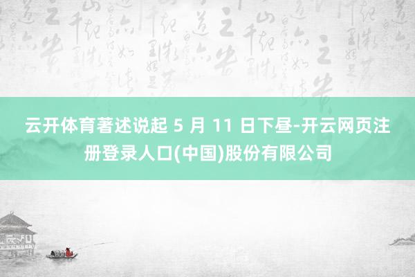 云开体育著述说起 5 月 11 日下昼-开云网页注册登录人口(中国)股份有限公司