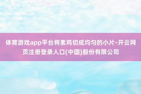 体育游戏app平台将素鸡切成均匀的小片-开云网页注册登录人口(中国)股份有限公司