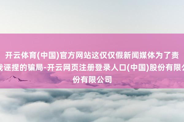开云体育(中国)官方网站这仅仅假新闻媒体为了责怪我诬捏的骗局-开云网页注册登录人口(中国)股份有限公司