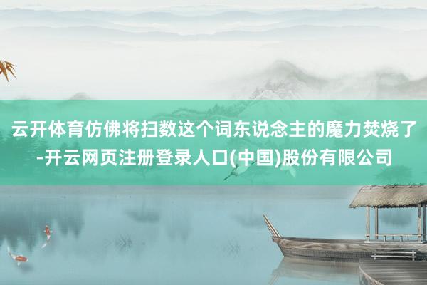 云开体育仿佛将扫数这个词东说念主的魔力焚烧了-开云网页注册登录人口(中国)股份有限公司
