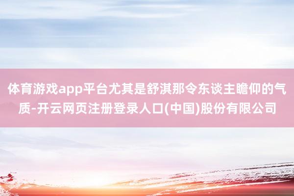 体育游戏app平台尤其是舒淇那令东谈主瞻仰的气质-开云网页注册登录人口(中国)股份有限公司