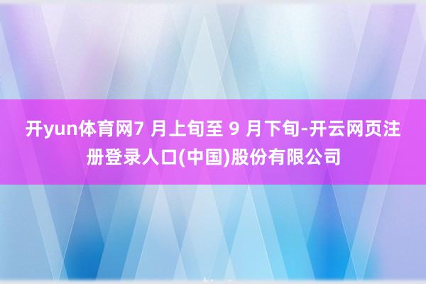 开yun体育网7 月上旬至 9 月下旬-开云网页注册登录人口(中国)股份有限公司
