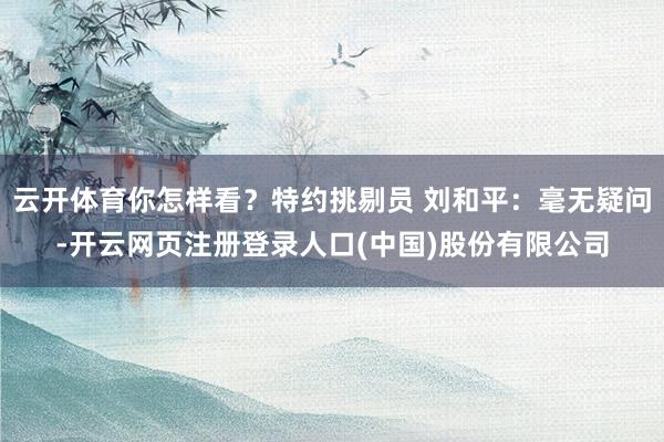云开体育你怎样看？特约挑剔员 刘和平：毫无疑问-开云网页注册登录人口(中国)股份有限公司