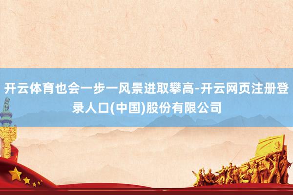 开云体育也会一步一风景进取攀高-开云网页注册登录人口(中国)股份有限公司