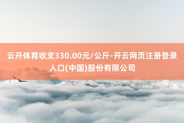 云开体育收支330.00元/公斤-开云网页注册登录人口(中国)股份有限公司