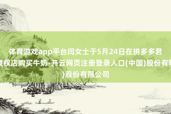 体育游戏app平台闫女士于5月24日在拼多多君乐宝授权店购买牛奶-开云网页注册登录人口(中国)股份有限公司