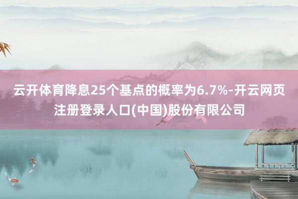 云开体育降息25个基点的概率为6.7%-开云网页注册登录人口(中国)股份有限公司