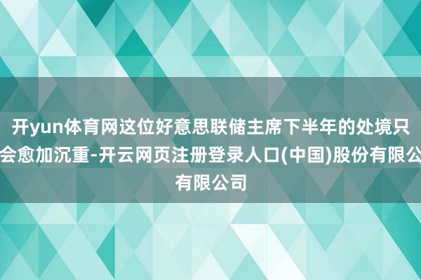 开yun体育网这位好意思联储主席下半年的处境只怕会愈加沉重-开云网页注册登录人口(中国)股份有限公司