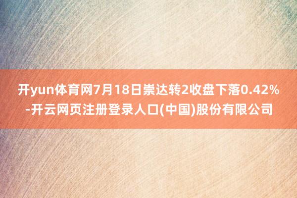开yun体育网7月18日崇达转2收盘下落0.42%-开云网页注册登录人口(中国)股份有限公司