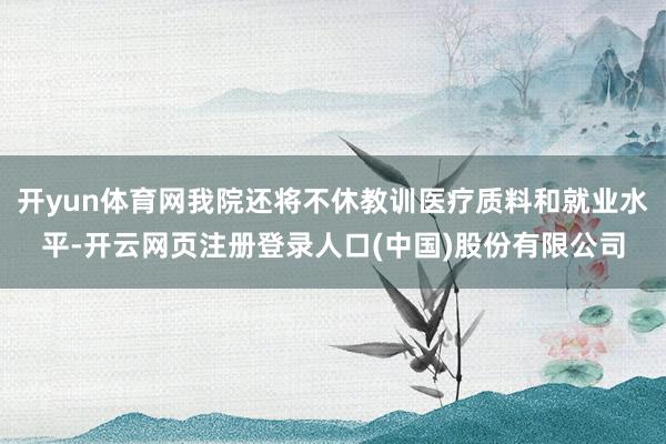 开yun体育网我院还将不休教训医疗质料和就业水平-开云网页注册登录人口(中国)股份有限公司