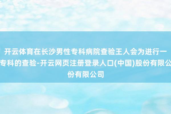 开云体育在长沙男性专科病院查验王人会为进行一个专科的查验-开云网页注册登录人口(中国)股份有限公司