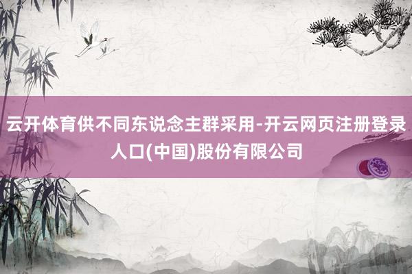 云开体育供不同东说念主群采用-开云网页注册登录人口(中国)股份有限公司