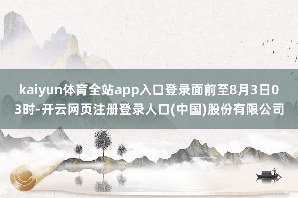 kaiyun体育全站app入口登录面前至8月3日03时-开云网页注册登录人口(中国)股份有限公司