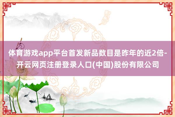 体育游戏app平台首发新品数目是昨年的近2倍-开云网页注册登录人口(中国)股份有限公司