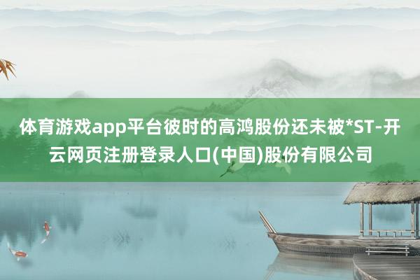 体育游戏app平台彼时的高鸿股份还未被*ST-开云网页注册登录人口(中国)股份有限公司