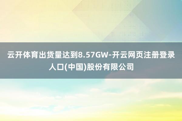 云开体育出货量达到8.57GW-开云网页注册登录人口(中国)股份有限公司