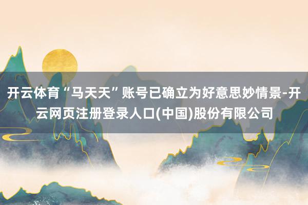 开云体育“马天天”账号已确立为好意思妙情景-开云网页注册登录人口(中国)股份有限公司