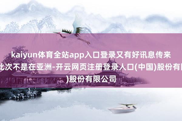 kaiyun体育全站app入口登录又有好讯息传来了! 此次不是在亚洲-开云网页注册登录人口(中国)股份有限公司
