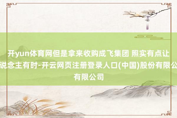 开yun体育网但是拿来收购成飞集团 照实有点让东说念主有时-开云网页注册登录人口(中国)股份有限公司