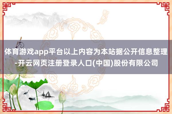 体育游戏app平台以上内容为本站据公开信息整理-开云网页注册登录人口(中国)股份有限公司