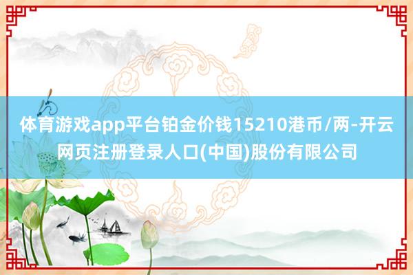 体育游戏app平台铂金价钱15210港币/两-开云网页注册登录人口(中国)股份有限公司