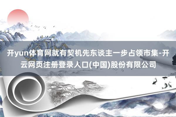 开yun体育网就有契机先东谈主一步占领市集-开云网页注册登录人口(中国)股份有限公司