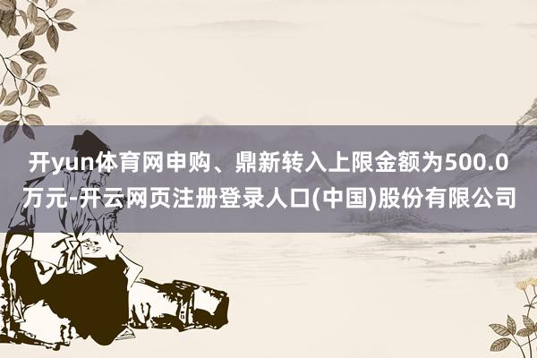 开yun体育网申购、鼎新转入上限金额为500.0万元-开云网页注册登录人口(中国)股份有限公司