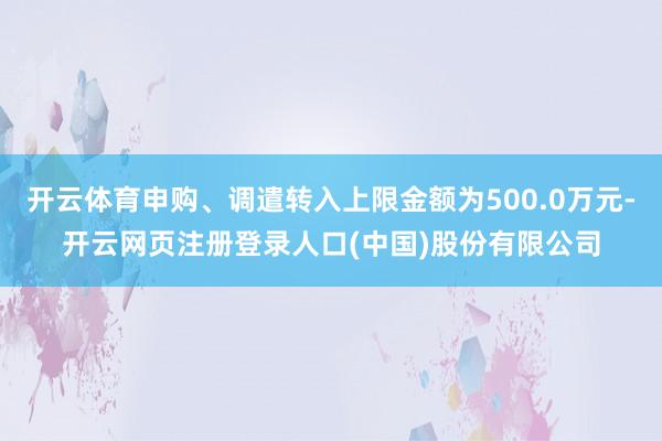 开云体育申购、调遣转入上限金额为500.0万元-开云网页注册登录人口(中国)股份有限公司