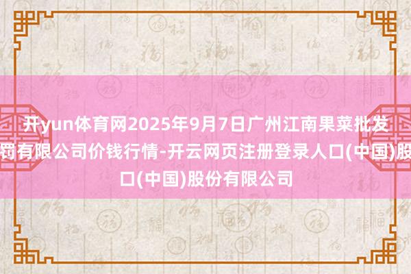 开yun体育网2025年9月7日广州江南果菜批发市集臆想科罚有限公司价钱行情-开云网页注册登录人口(中国)股份有限公司