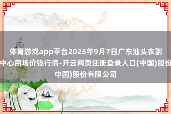 体育游戏app平台2025年9月7日广东汕头农副产物批发中心商场价钱行情-开云网页注册登录人口(中国)股份有限公司