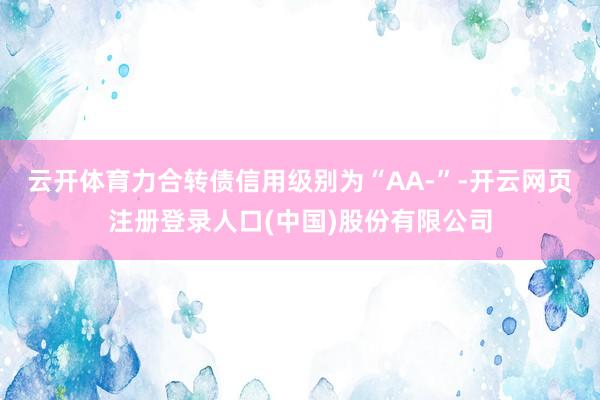 云开体育力合转债信用级别为“AA-”-开云网页注册登录人口(中国)股份有限公司