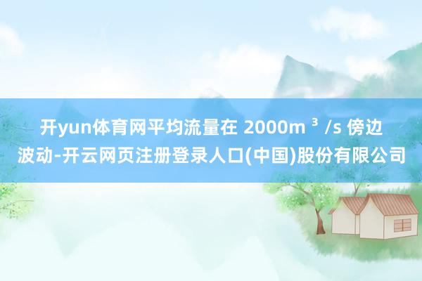 开yun体育网平均流量在 2000m ³ /s 傍边波动-开云网页注册登录人口(中国)股份有限公司