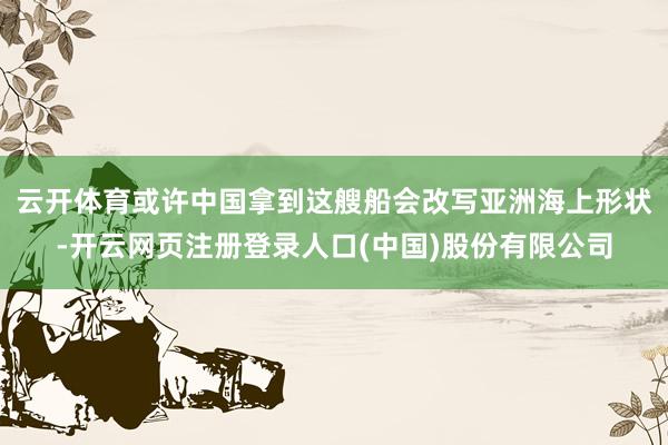 云开体育或许中国拿到这艘船会改写亚洲海上形状-开云网页注册登录人口(中国)股份有限公司