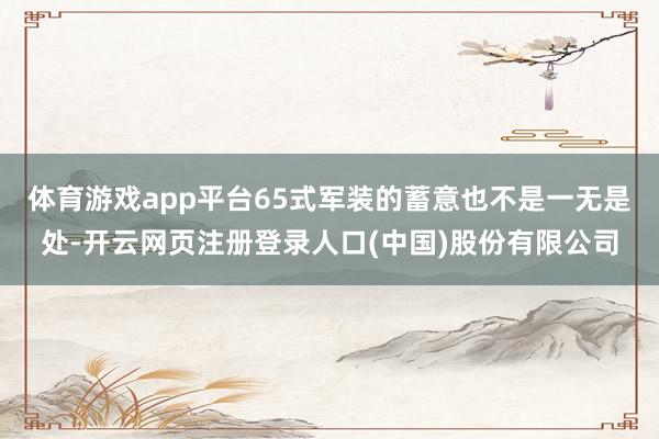 体育游戏app平台65式军装的蓄意也不是一无是处-开云网页注册登录人口(中国)股份有限公司