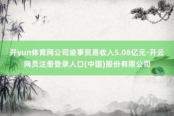 开yun体育网公司竣事贸易收入5.08亿元-开云网页注册登录人口(中国)股份有限公司