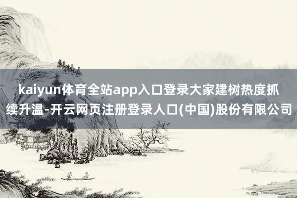kaiyun体育全站app入口登录大家建树热度抓续升温-开云网页注册登录人口(中国)股份有限公司